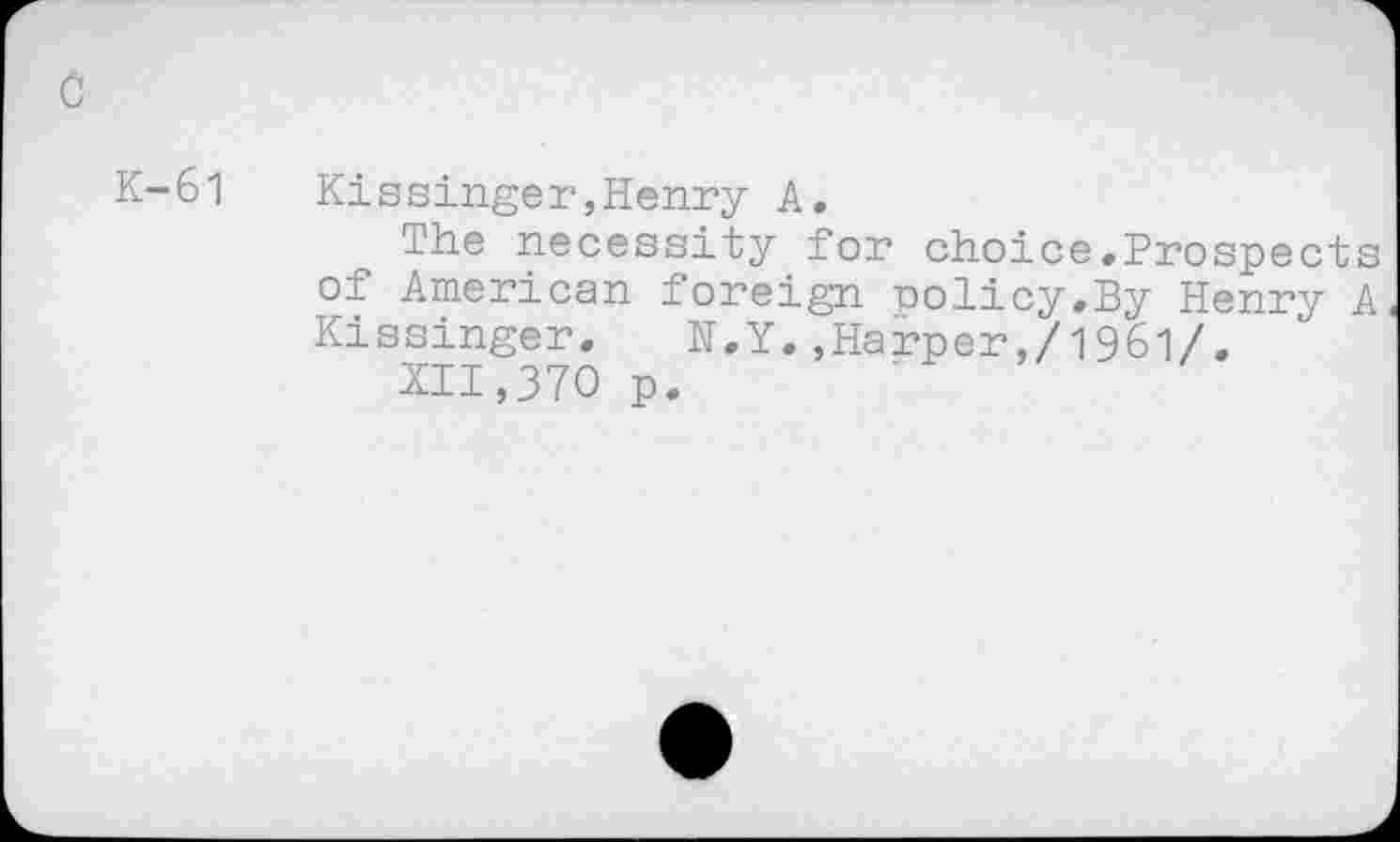 ﻿K-61	Kissinger,Henry A.
The necessity for choice.Prospects of American foreign policy,By Henry A Kissinger. N.Y.,Harper,/1961/.
XII,370 p.